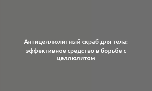 Антицеллюлитный скраб для тела: эффективное средство в борьбе с целлюлитом