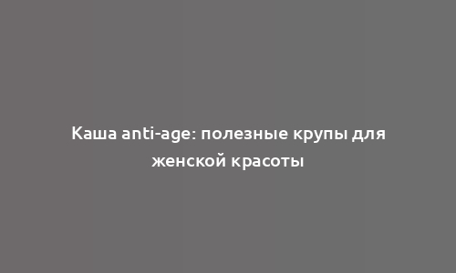 Каша anti-age: полезные крупы для женской красоты