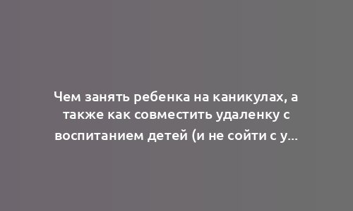 Чем занять ребенка на каникулах, а также как совместить удаленку с воспитанием детей (и не сойти с ума)