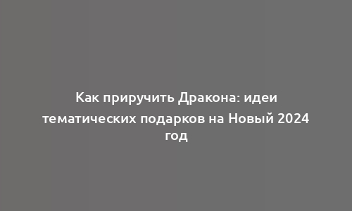 Как приручить Дракона: идеи тематических подарков на Новый 2024 год