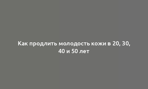 Как продлить молодость кожи в 20, 30, 40 и 50 лет