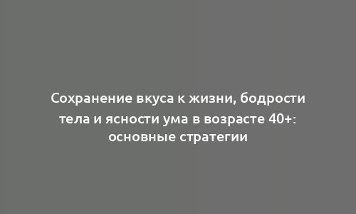 Сохранение вкуса к жизни, бодрости тела и ясности ума в возрасте 40+: основные стратегии