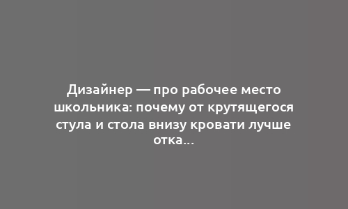 Дизайнер — про рабочее место школьника: почему от крутящегося стула и стола внизу кровати лучше отказаться