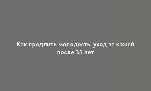 Как продлить молодость: уход за кожей после 35 лет