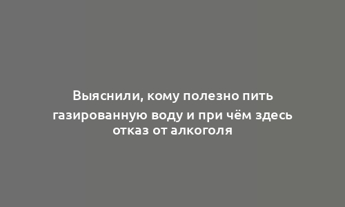 Выяснили, кому полезно пить газированную воду и при чём здесь отказ от алкоголя