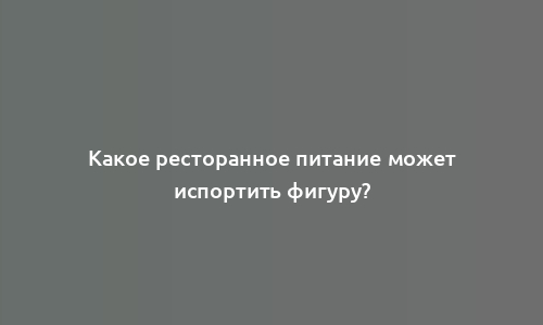 Какое ресторанное питание может испортить фигуру?