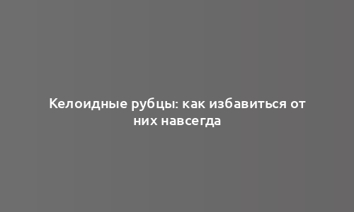 Келоидные рубцы: как избавиться от них навсегда