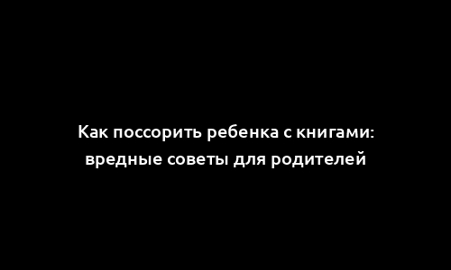 Как поссорить ребенка с книгами: вредные советы для родителей