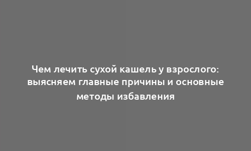 Чем лечить сухой кашель у взрослого: выясняем главные причины и основные методы избавления