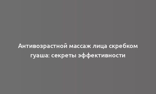 Антивозрастной массаж лица скребком гуаша: секреты эффективности