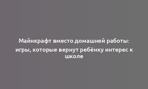 Майнкрафт вместо домашней работы: игры, которые вернут ребёнку интерес к школе
