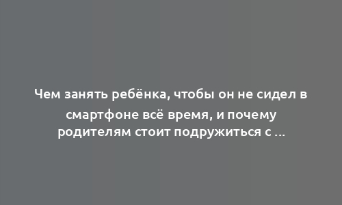 Чем занять ребёнка, чтобы он не сидел в смартфоне всё время, и почему родителям стоит подружиться с гаджетами сами