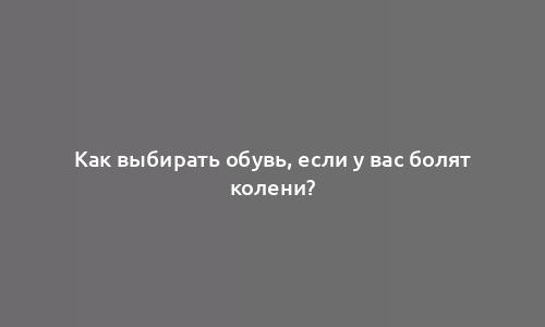 Как выбирать обувь, если у вас болят колени?