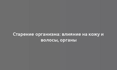 Старение организма: влияние на кожу и волосы, органы