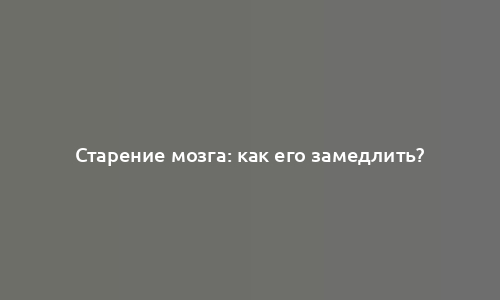 Старение мозга: как его замедлить?