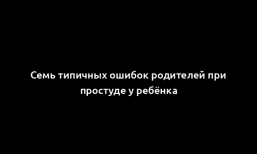 Семь типичных ошибок родителей при простуде у ребёнка