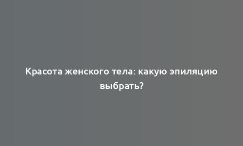 Красота женского тела: какую эпиляцию выбрать?