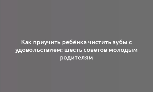 Как приучить ребёнка чистить зубы с удовольствием: шесть советов молодым родителям