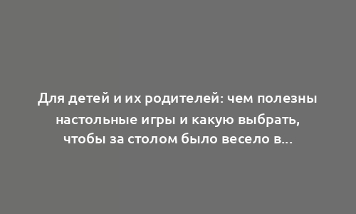 Для детей и их родителей: чем полезны настольные игры и какую выбрать, чтобы за столом было весело всем