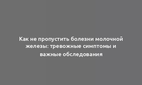 Как не пропустить болезни молочной железы: тревожные симптомы и важные обследования