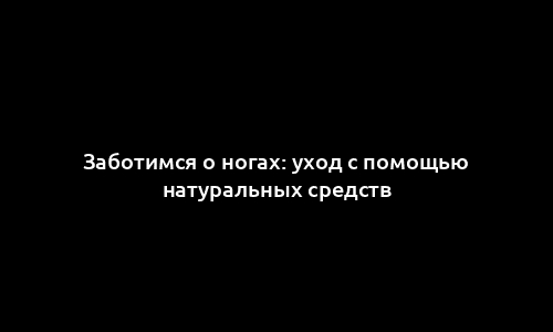 Заботимся о ногах: уход с помощью натуральных средств