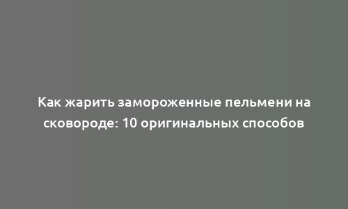 Как жарить замороженные пельмени на сковороде: 10 оригинальных способов