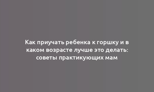 Как приучать ребенка к горшку и в каком возрасте лучше это делать: советы практикующих мам