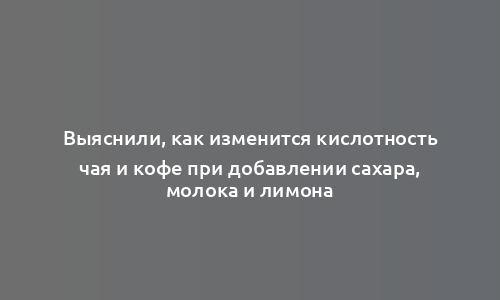 Выяснили, как изменится кислотность чая и кофе при добавлении сахара, молока и лимона