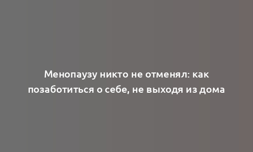 Менопаузу никто не отменял: как позаботиться о себе, не выходя из дома