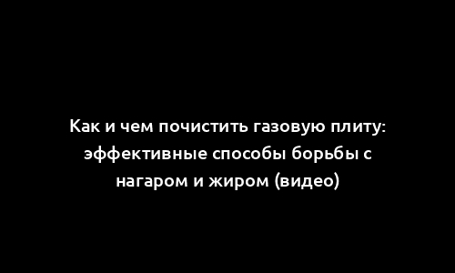 Как и чем почистить газовую плиту: эффективные способы борьбы с нагаром и жиром (видео)