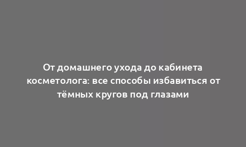 От домашнего ухода до кабинета косметолога: все способы избавиться от тёмных кругов под глазами