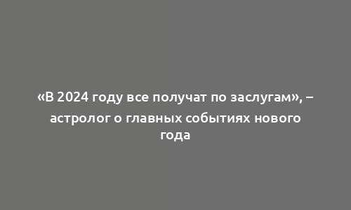 «В 2024 году все получат по заслугам», – астролог о главных событиях нового года