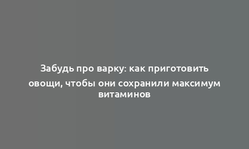 Забудь про варку: как приготовить овощи, чтобы они сохранили максимум витаминов