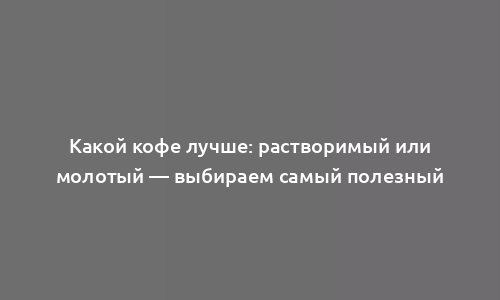 Какой кофе лучше: растворимый или молотый — выбираем самый полезный