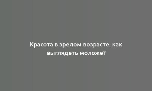 Красота в зрелом возрасте: как выглядеть моложе?