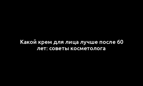 Какой крем для лица лучше после 60 лет: советы косметолога