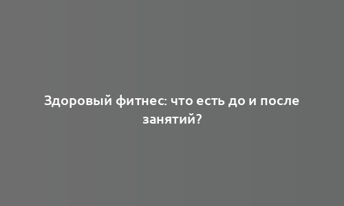 Здоровый фитнес: что есть до и после занятий?