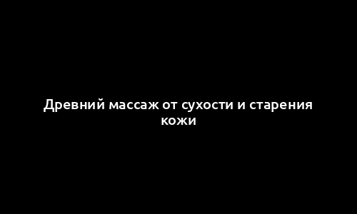 Древний массаж от сухости и старения кожи