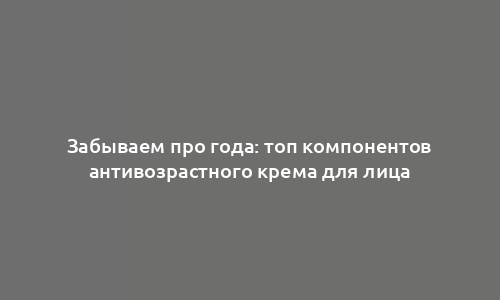 Забываем про года: топ компонентов антивозрастного крема для лица