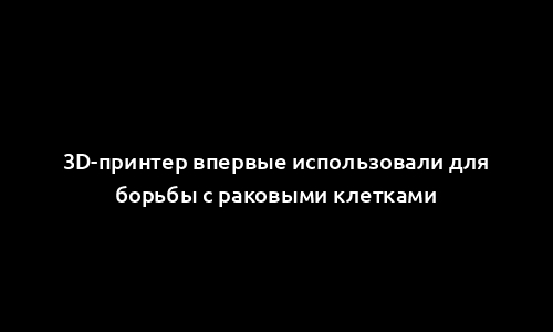 3D-принтер впервые использовали для борьбы с раковыми клетками