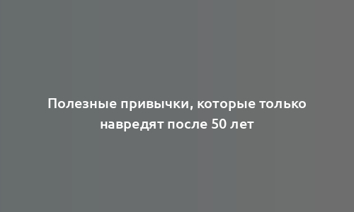 Полезные привычки, которые только навредят после 50 лет