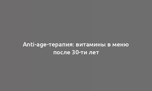 Anti-age-терапия: витамины в меню после 30-ти лет