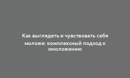 Как выглядеть и чувствовать себя моложе: комплексный подход к омоложению