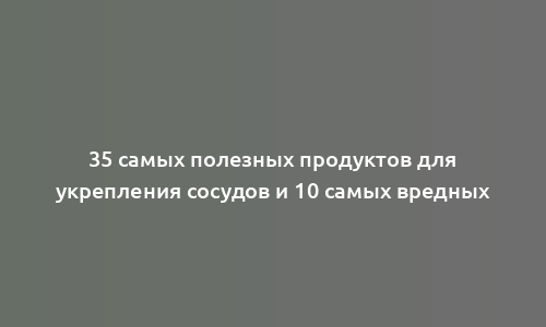 35 самых полезных продуктов для укрепления сосудов и 10 самых вредных