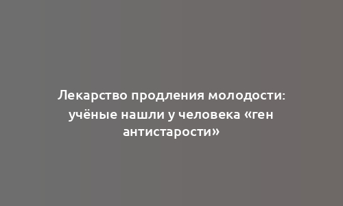 Лекарство продления молодости: учёные нашли у человека «ген антистарости»