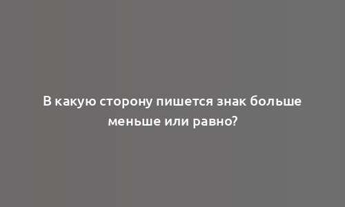 В какую сторону пишется знак больше меньше или равно?