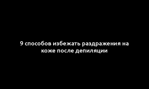 9 способов избежать раздражения на коже после депиляции