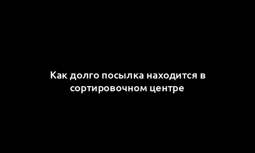 Как долго посылка находится в сортировочном центре