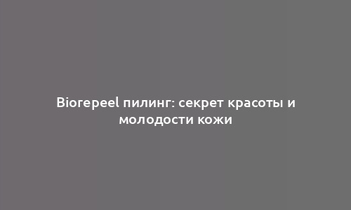 Biorepeel пилинг: секрет красоты и молодости кожи