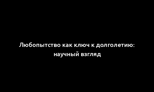 Любопытство как ключ к долголетию: научный взгляд